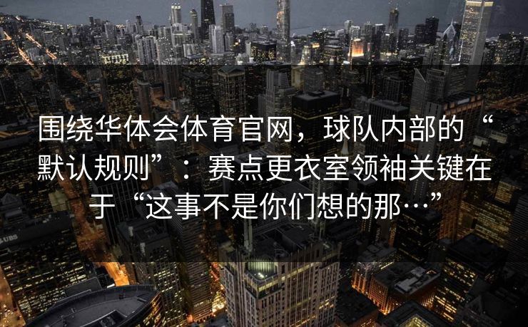 围绕华体会体育官网，球队内部的“默认规则”：赛点更衣室领袖关键在于“这事不是你们想的那…”