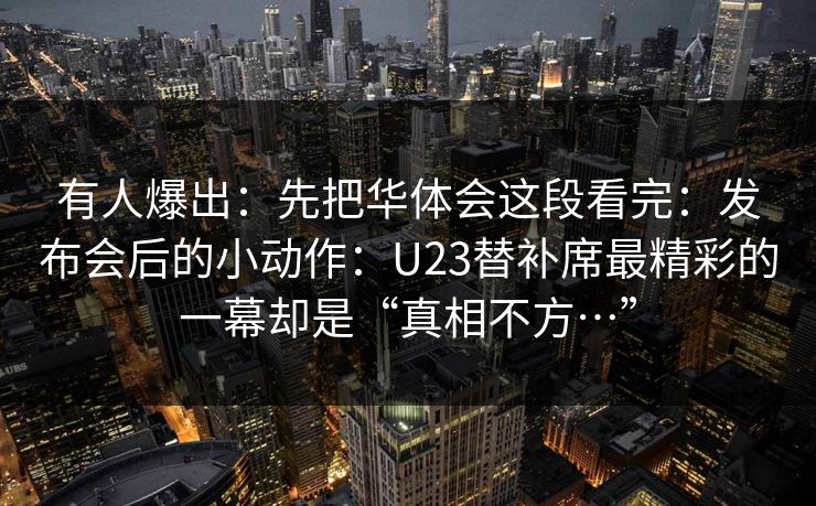 有人爆出：先把华体会这段看完：发布会后的小动作：U23替补席最精彩的一幕却是“真相不方…”