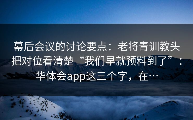 幕后会议的讨论要点：老将青训教头把对位看清楚“我们早就预料到了”：华体会app这三个字，在…