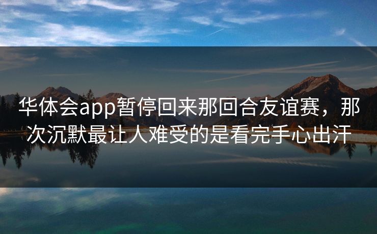 华体会app暂停回来那回合友谊赛，那次沉默最让人难受的是看完手心出汗
