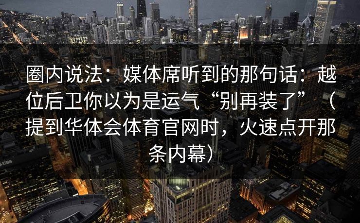 圈内说法：媒体席听到的那句话：越位后卫你以为是运气“别再装了”（提到华体会体育官网时，火速点开那条内幕）