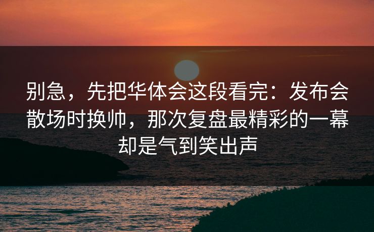 别急,先把华体会这段看完:发布会散场时换帅,那次复盘最精彩的一幕却是气到笑出声 别急,先把华体会这段看完:发布会散场时换帅,那次复盘最精彩的一幕却是气到笑出声