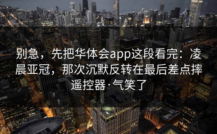 别急，先把华体会app这段看完：凌晨亚冠，那次沉默反转在最后差点摔遥控器·气笑了