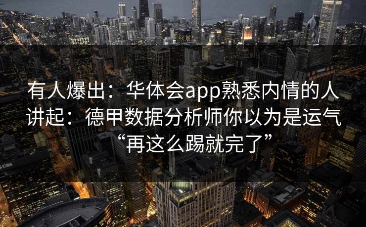有人爆出:华体会app熟悉内情的人讲起:德甲数据分析师你以为是运气“再这么踢就完了” 有人爆出:华体会app熟悉内情的人讲起:德甲数据分析师你以为是运气“再这么踢就完了”