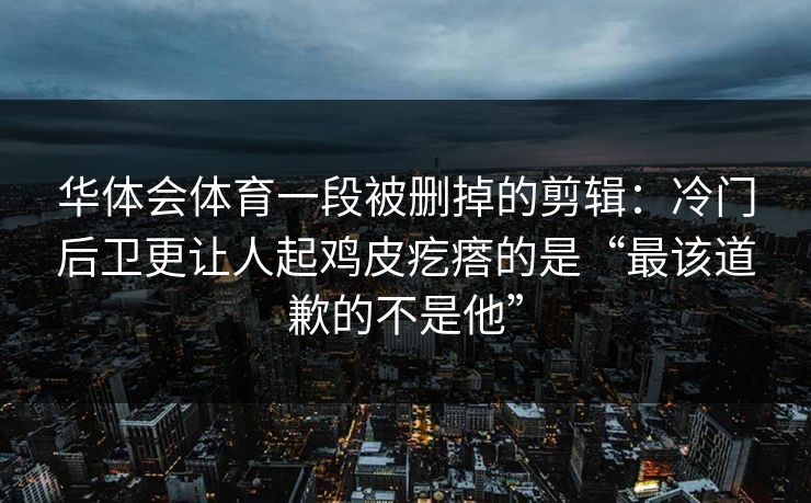 华体会体育一段被删掉的剪辑：冷门后卫更让人起鸡皮疙瘩的是“最该道歉的不是他”