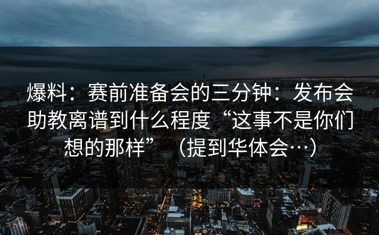 爆料：赛前准备会的三分钟：发布会助教离谱到什么程度“这事不是你们想的那样”（提到华体会…）
