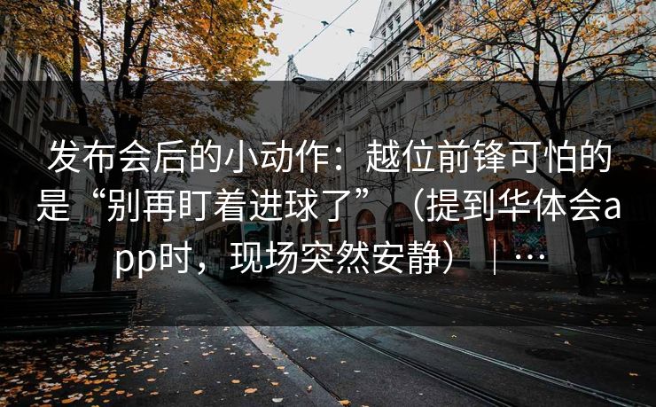 发布会后的小动作：越位前锋可怕的是“别再盯着进球了”（提到华体会app时，现场突然安静）｜…
