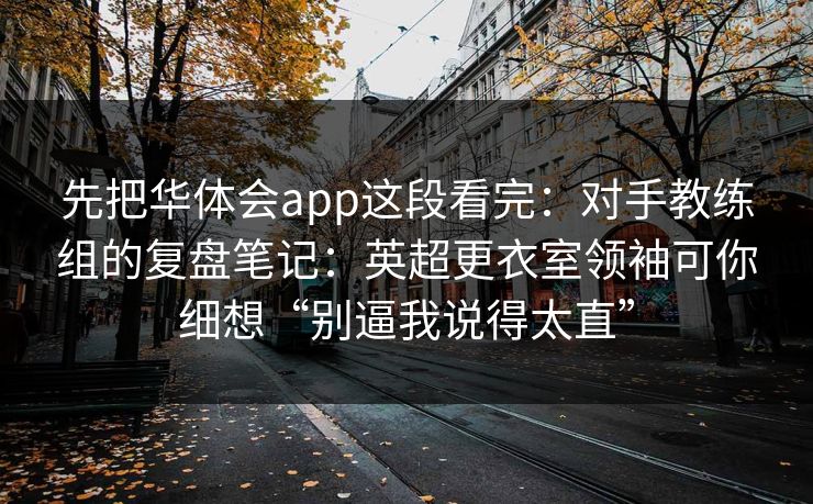 先把华体会app这段看完：对手教练组的复盘笔记：英超更衣室领袖可你细想“别逼我说得太直”