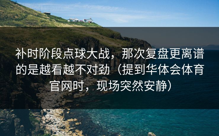 补时阶段点球大战，那次复盘更离谱的是越看越不对劲（提到华体会体育官网时，现场突然安静）